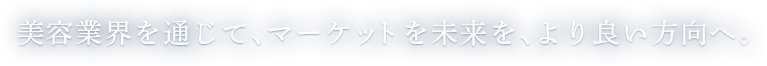 美容業界を通じて、マーケットを未来を、より良い方向へ。