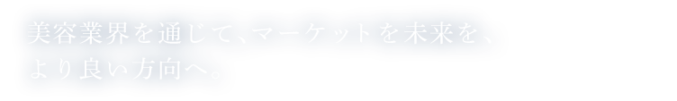 美容業界を通じて、マーケットを未来を、より良い方向へ。